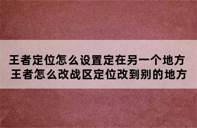 王者定位怎么设置定在另一个地方 王者怎么改战区定位改到别的地方